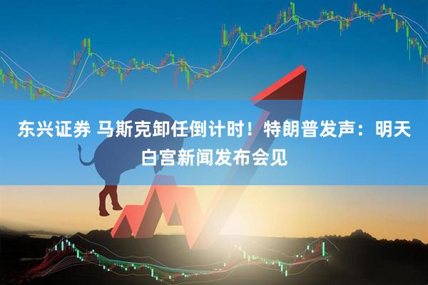 东兴证券 马斯克卸任倒计时！特朗普发声：明天白宫新闻发布会见