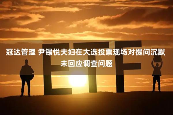 冠达管理 尹锡悦夫妇在大选投票现场对提问沉默 未回应调查问题