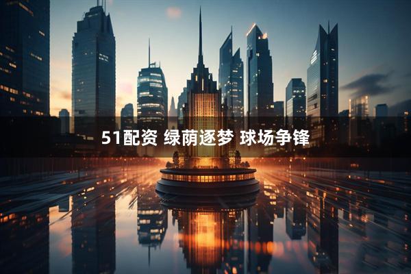 51配资 绿荫逐梦 球场争锋