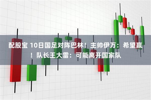 配股宝 10日国足对阵巴林！主帅伊万：希望赢！队长王大雷：可能离开国家队