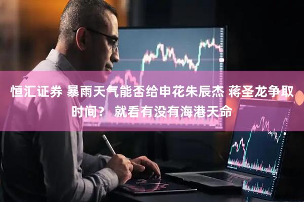 恒汇证券 暴雨天气能否给申花朱辰杰 蒋圣龙争取时间？ 就看有没有海港天命