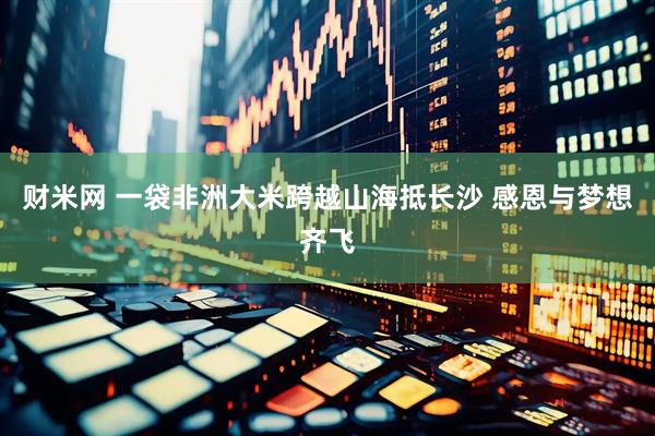 财米网 一袋非洲大米跨越山海抵长沙 感恩与梦想齐飞