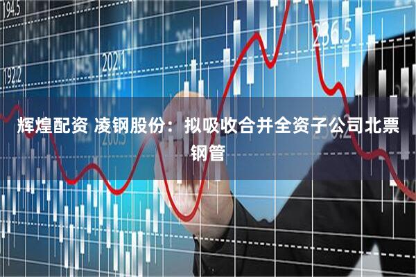 辉煌配资 凌钢股份：拟吸收合并全资子公司北票钢管