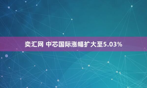 奕汇网 中芯国际涨幅扩大至5.03%