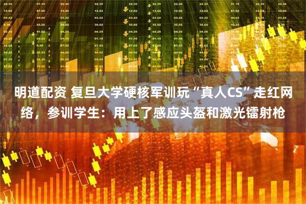 明道配资 复旦大学硬核军训玩“真人CS”走红网络，参训学生：用上了感应头盔和激光镭射枪