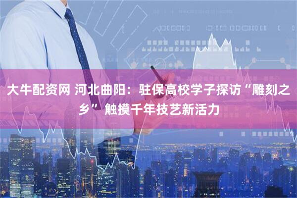 大牛配资网 河北曲阳：驻保高校学子探访“雕刻之乡” 触摸千年技艺新活力