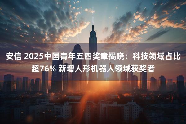 安信 2025中国青年五四奖章揭晓：科技领域占比超76% 新增人形机器人领域获奖者