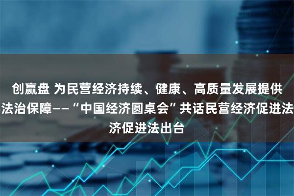 创赢盘 为民营经济持续、健康、高质量发展提供坚实法治保障——“中国经济圆桌会”共话民营经济促进法出台