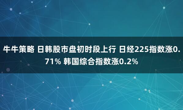 牛牛策略 日韩股市盘初时段上行 日经225指数涨0.71% 韩国综合指数涨0.2%