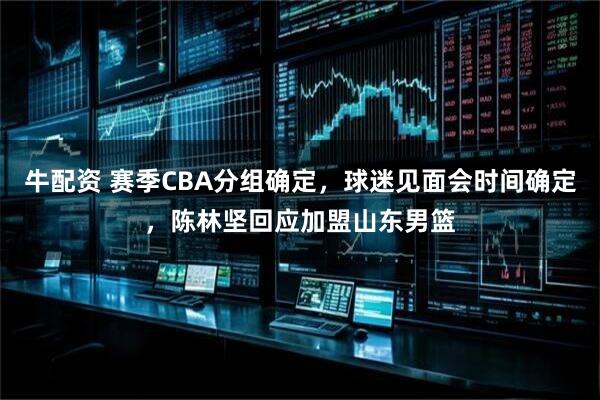 牛配资 赛季CBA分组确定，球迷见面会时间确定，陈林坚回应加盟山东男篮