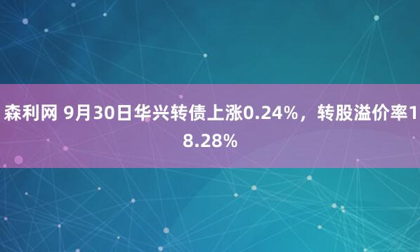 森利网 9月30日华兴转债上涨0.24%，转股溢价率18.28%