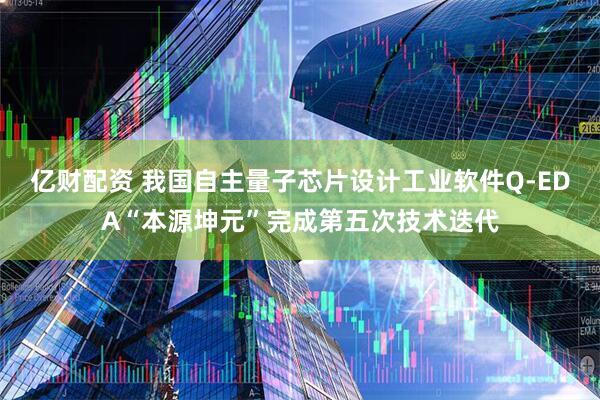亿财配资 我国自主量子芯片设计工业软件Q-EDA“本源坤元”完成第五次技术迭代
