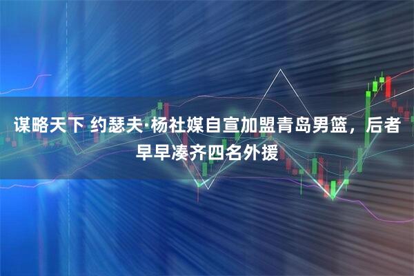 谋略天下 约瑟夫·杨社媒自宣加盟青岛男篮，后者早早凑齐四名外援