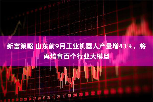 新富策略 山东前9月工业机器人产量增43%，将再培育百个行业大模型