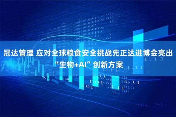 冠达管理 应对全球粮食安全挑战先正达进博会亮出“生物+AI”创新方案