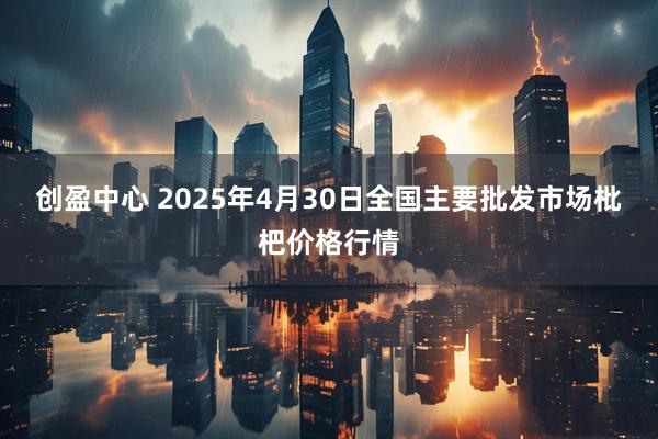 创盈中心 2025年4月30日全国主要批发市场枇杷价格行情