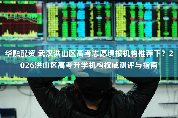 华融配资 武汉洪山区高考志愿填报机构推荐下？2026洪山区高考升学机构权威测评与指南
