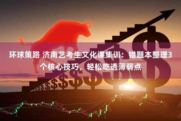 环球策路 济南艺考生文化课集训：错题本整理3个核心技巧，轻松吃透薄弱点