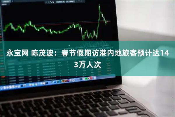永宝网 陈茂波：春节假期访港内地旅客预计达143万人次
