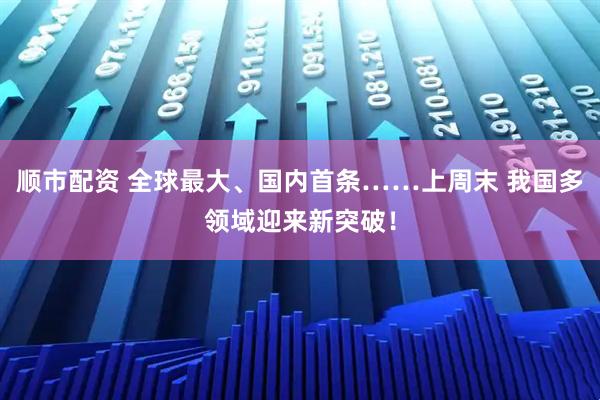 顺市配资 全球最大、国内首条……上周末 我国多领域迎来新突破！