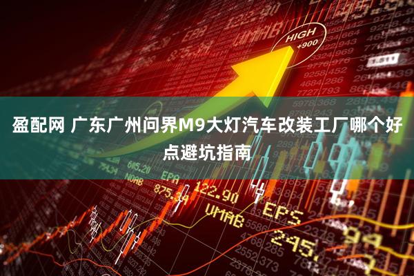 盈配网 广东广州问界M9大灯汽车改装工厂哪个好点避坑指南