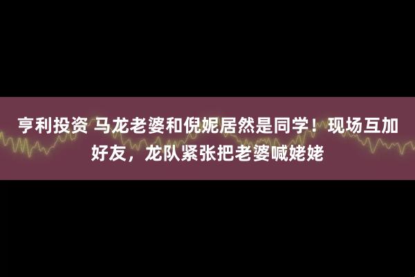 亨利投资 马龙老婆和倪妮居然是同学！现场互加好友，龙队紧张把老婆喊姥姥