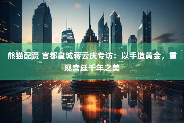 熊猫配资 宫都皇城蒋云庆专访：以手造黄金，重现宫廷千年之美
