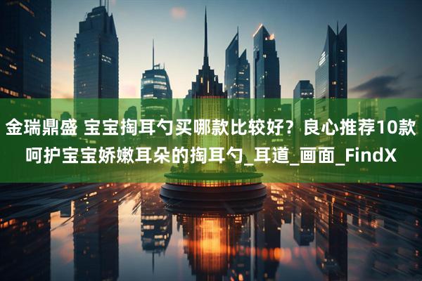 金瑞鼎盛 宝宝掏耳勺买哪款比较好？良心推荐10款呵护宝宝娇嫩耳朵的掏耳勺_耳道_画面_FindX