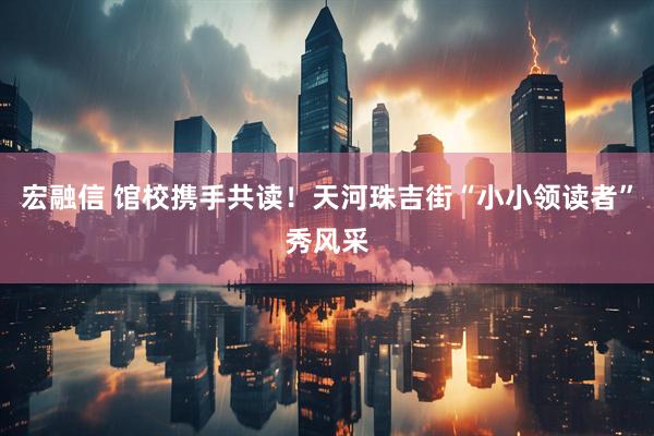 宏融信 馆校携手共读！天河珠吉街“小小领读者”秀风采