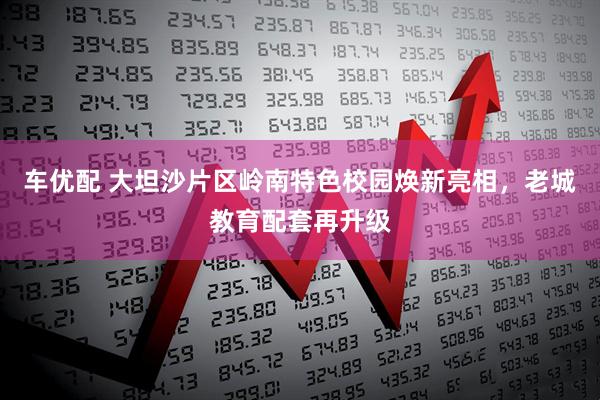 车优配 大坦沙片区岭南特色校园焕新亮相，老城教育配套再升级